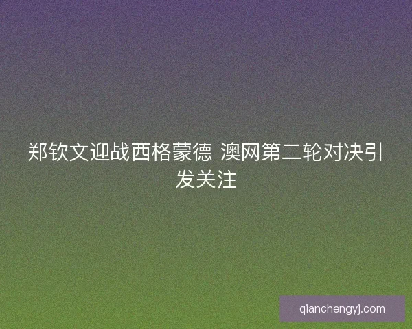 郑钦文迎战西格蒙德 澳网第二轮对决引发关注