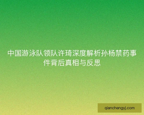 中国游泳队领队许琦深度解析孙杨禁药事件背后真相与反思