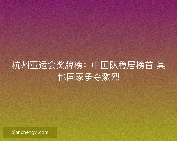 杭州亚运会奖牌榜：中国队稳居榜首 其他国家争夺激烈