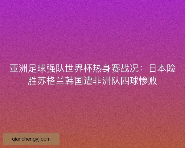 亚洲足球强队世界杯热身赛战况：日本险胜苏格兰韩国遭非洲队四球惨败