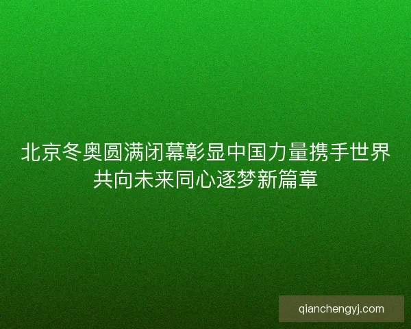 北京冬奥圆满闭幕彰显中国力量携手世界共向未来同心逐梦新篇章
