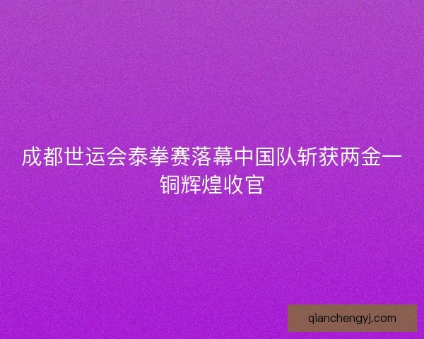 成都世运会泰拳赛落幕中国队斩获两金一铜辉煌收官