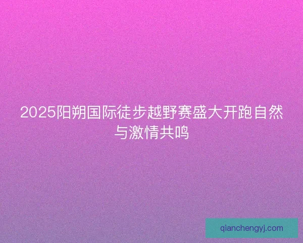 2025阳朔国际徒步越野赛盛大开跑自然与激情共鸣 2025阳朔国际徒步越野赛盛大开跑自然与激情共鸣