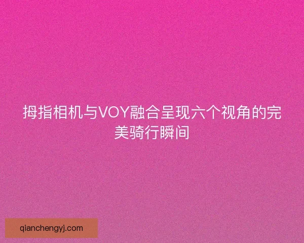 拇指相机与VOY融合呈现六个视角的完美骑行瞬间 拇指相机与VOY融合呈现六个视角的完美骑行瞬间
