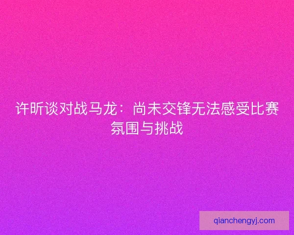 许昕谈对战马龙：尚未交锋无法感受比赛氛围与挑战