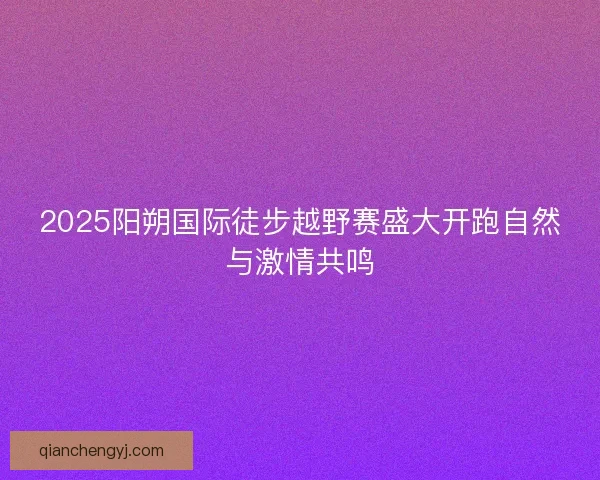 2025阳朔国际徒步越野赛盛大开跑自然与激情共鸣 2025阳朔国际徒步越野赛盛大开跑自然与激情共鸣