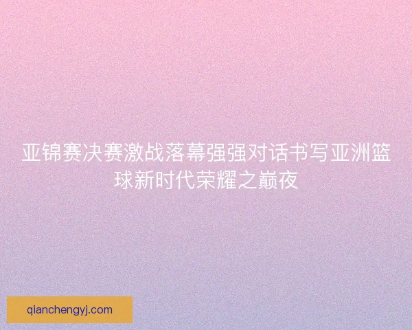 亚锦赛决赛激战落幕强强对话书写亚洲篮球新时代荣耀之巅夜