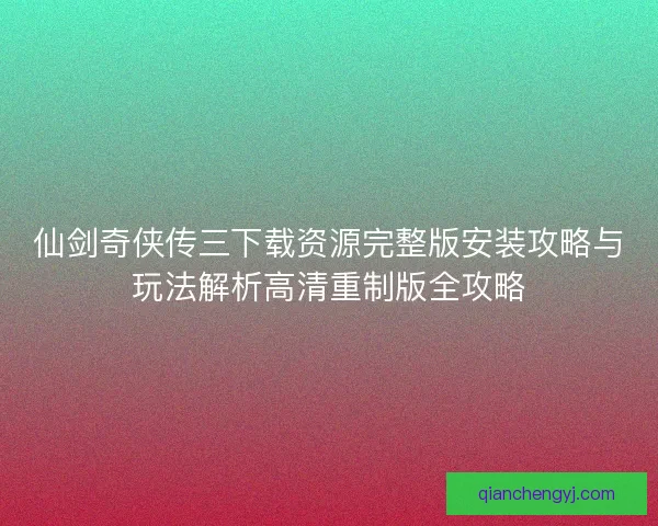 仙剑奇侠传三下载资源完整版安装攻略与玩法解析高清重制版全攻略